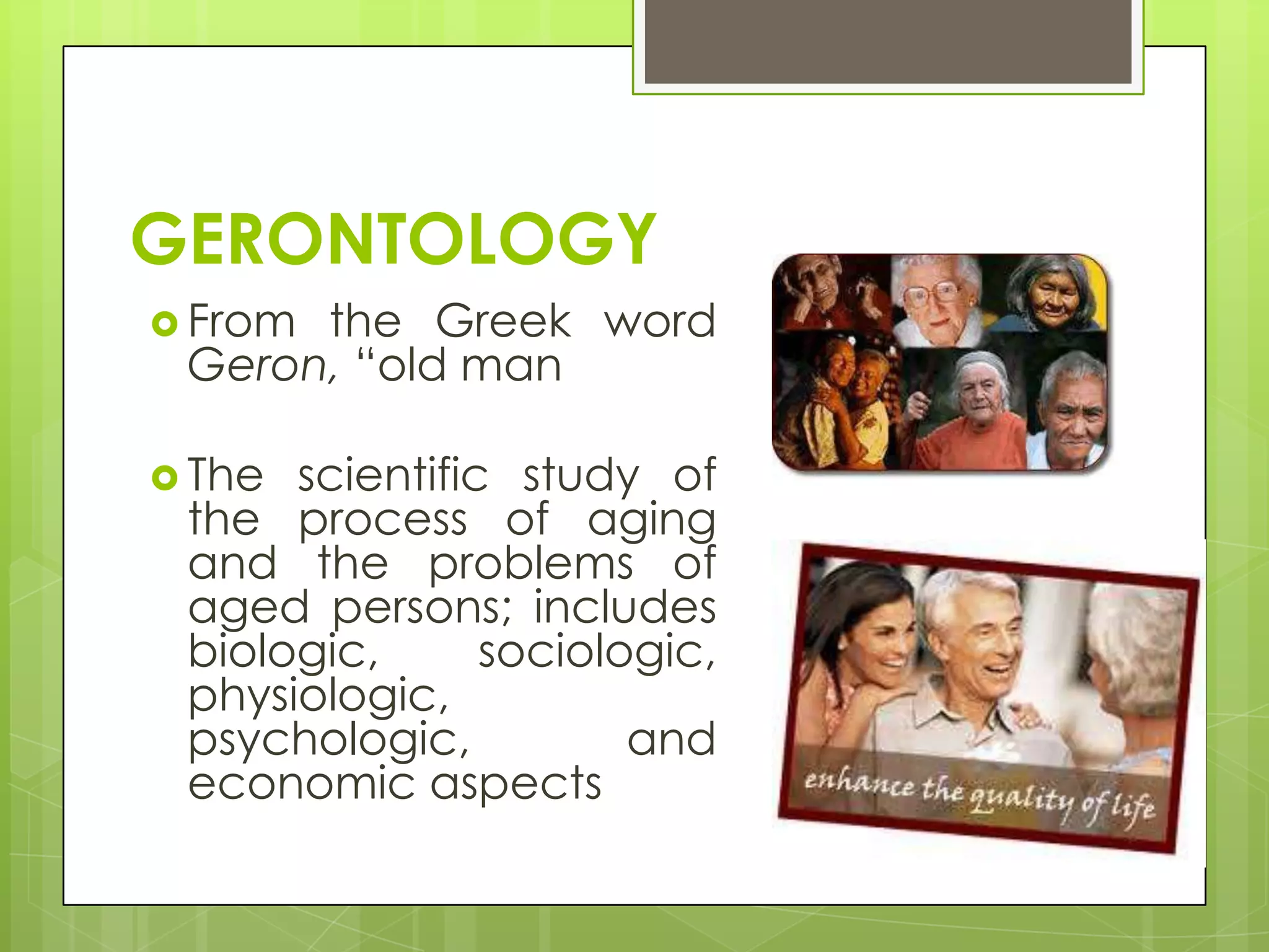 GERONTOLOGY
 Fromthe Greek word
 Geron, “old man

 The scientific study of
 the process of aging
 and the problems of
 aged persons; includes
 biologic,      sociologic,
 physiologic,
 psychologic,          and
 economic aspects
 