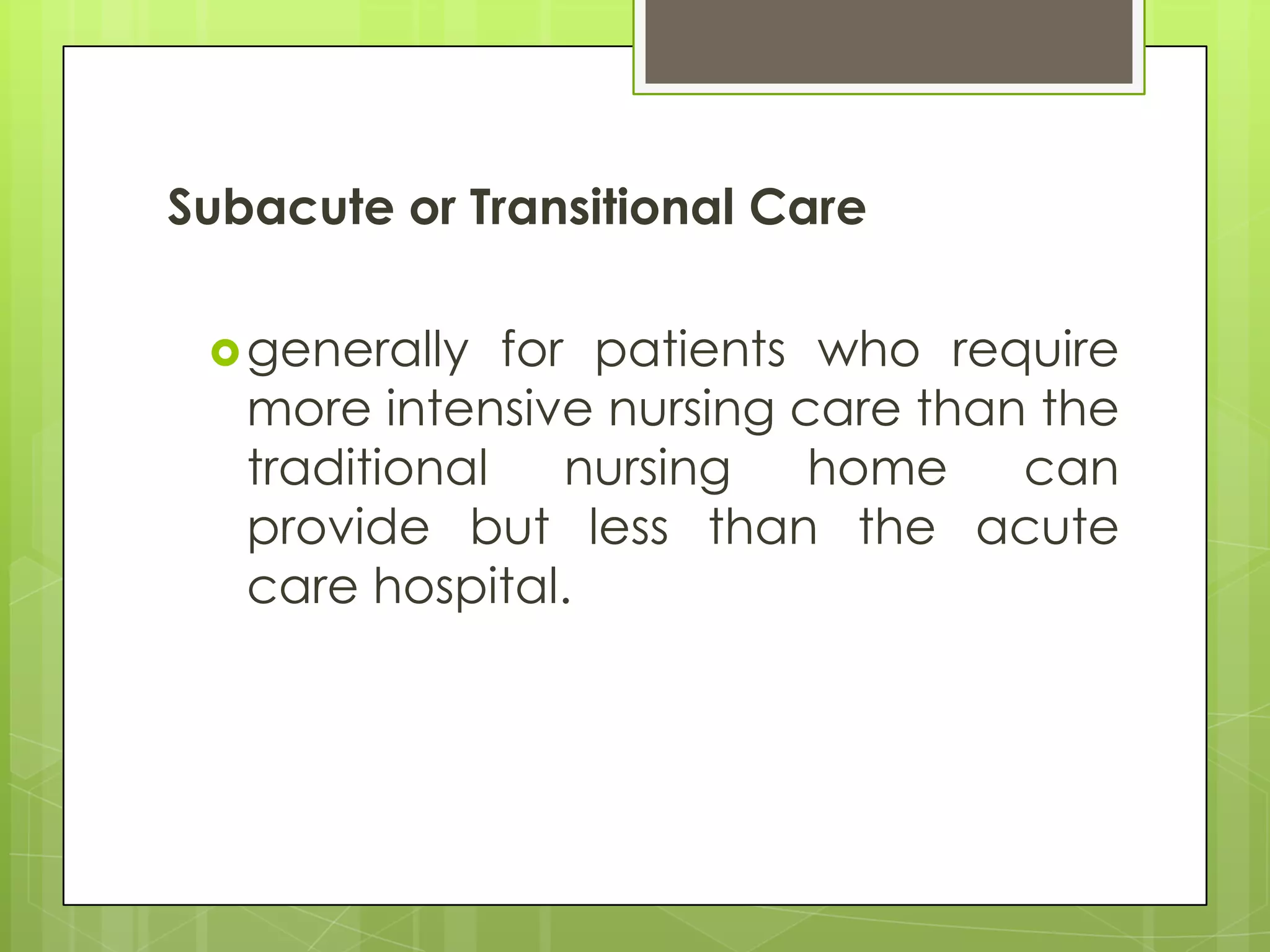 Subacute or Transitional Care

  generally   for patients who require
   more intensive nursing care than the
   traditional    nursing   home   can
   provide but less than the acute
   care hospital.
 
