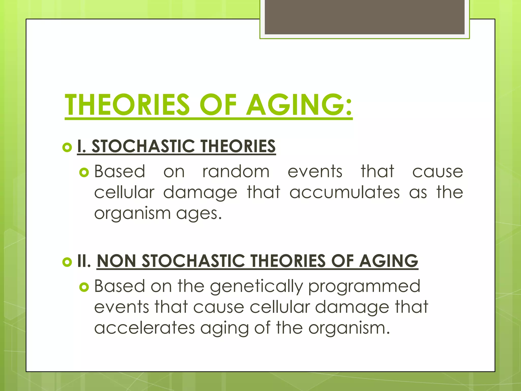 THEORIES OF AGING:
 I.
   STOCHASTIC THEORIES
   Based on random events that cause
    cellular damage that accumulates as the
    organism ages.

 II.
    NON STOCHASTIC THEORIES OF AGING
   Based on the genetically programmed
    events that cause cellular damage that
    accelerates aging of the organism.
 