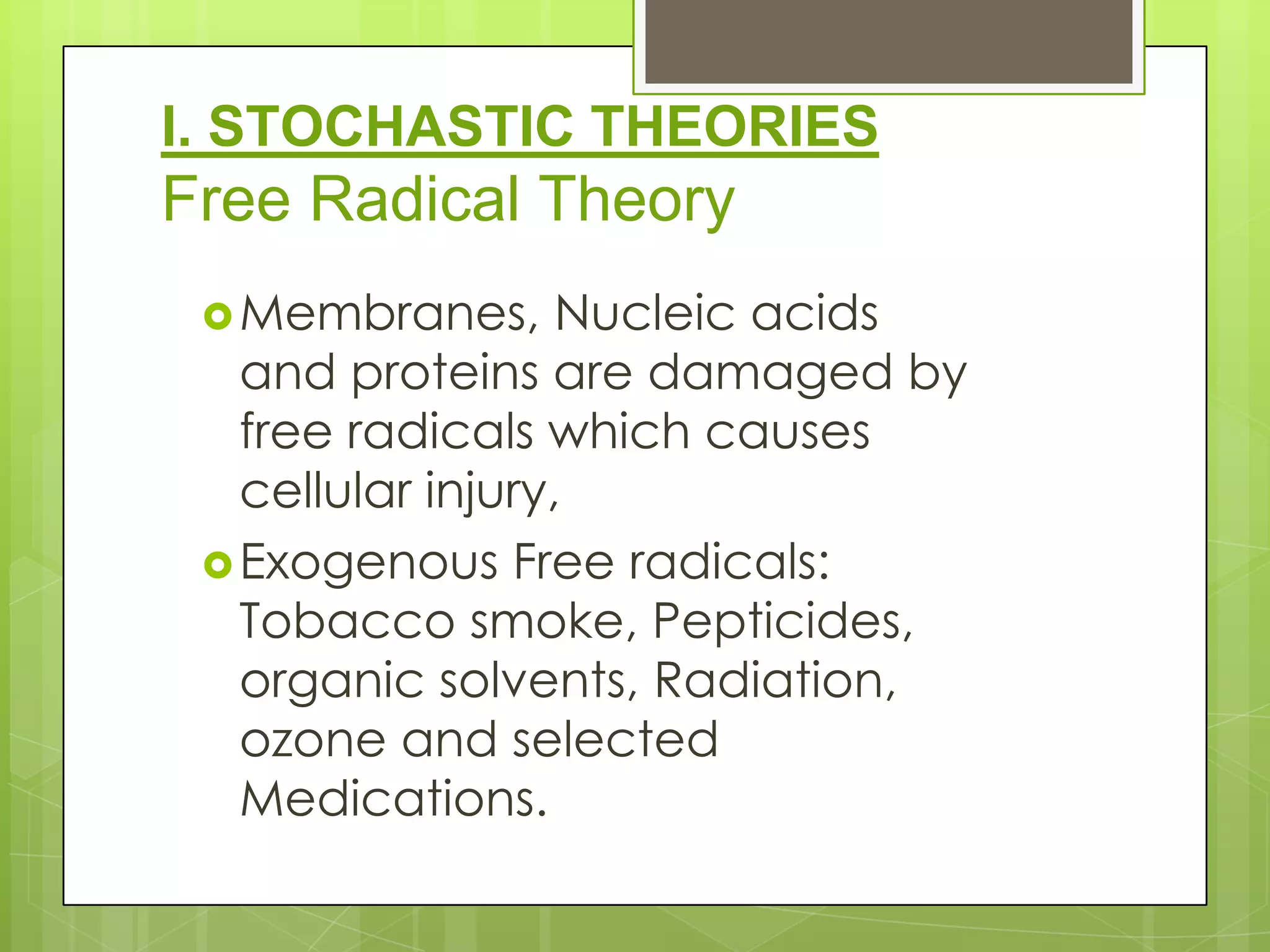 I. STOCHASTIC THEORIES
Free Radical Theory
  Membranes,      Nucleic acids
   and proteins are damaged by
   free radicals which causes
   cellular injury,
  Exogenous Free radicals:
   Tobacco smoke, Pepticides,
   organic solvents, Radiation,
   ozone and selected
   Medications.
 