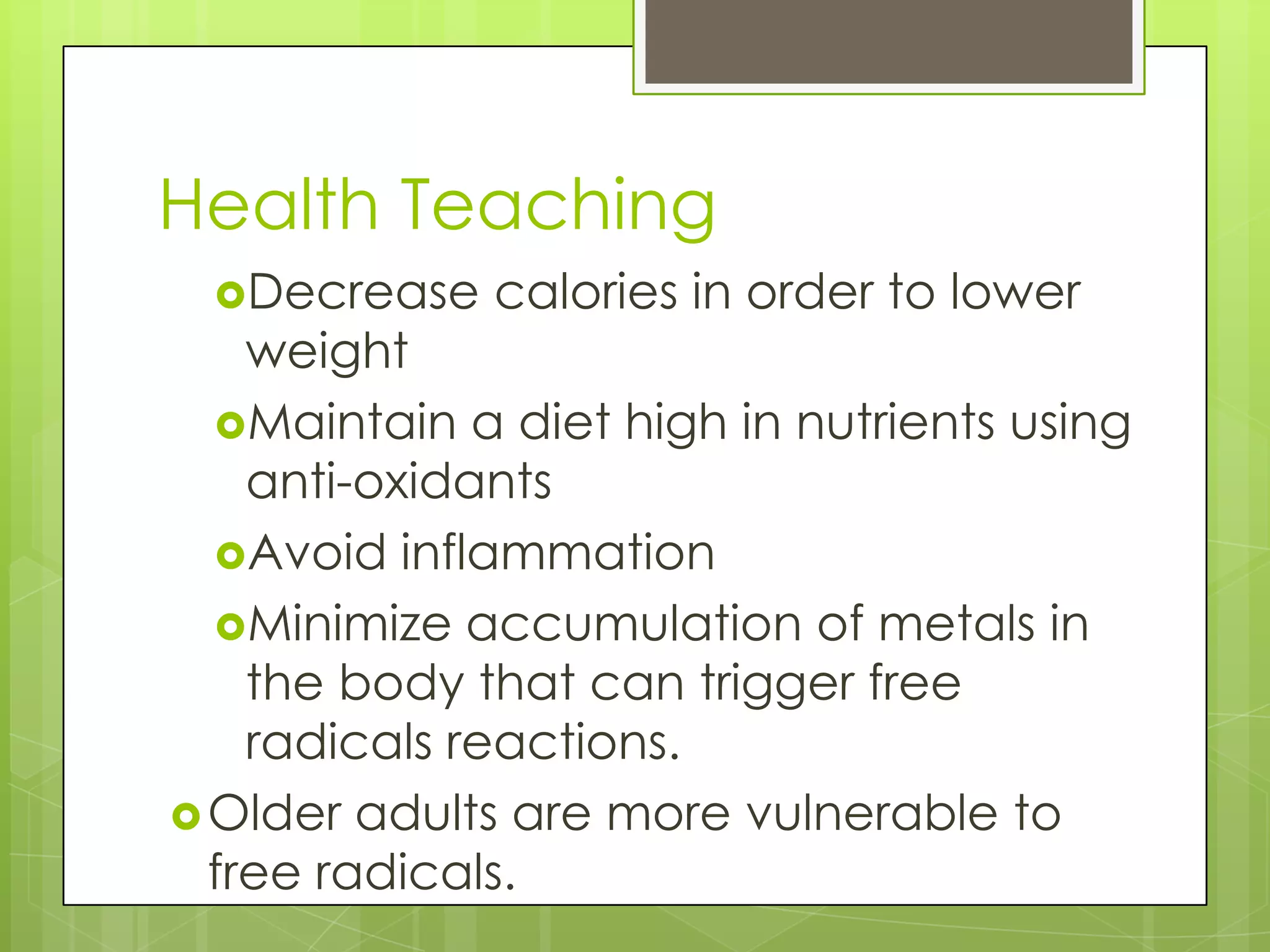 Health Teaching
 Decrease    calories in order to lower
    weight
  Maintain a diet high in nutrients using
    anti-oxidants
  Avoid inflammation
  Minimize accumulation of metals in
    the body that can trigger free
    radicals reactions.
 Older adults are more vulnerable to
  free radicals.
 