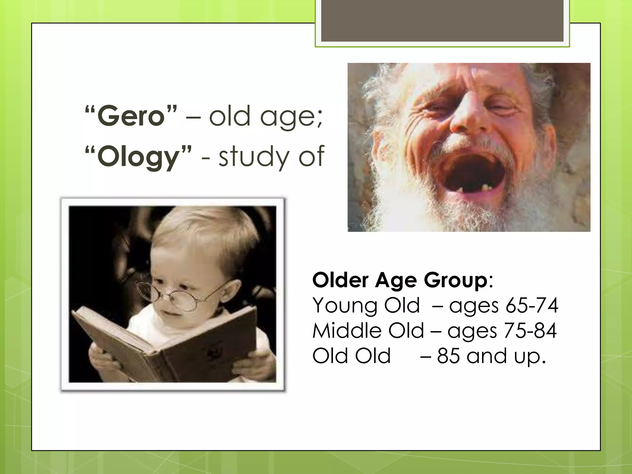 “Gero” – old age;
“Ology” - study of



                 Older Age Group:
                 Young Old – ages 65-74
                 Middle Old – ages 75-84
                 Old Old – 85 and up.
 
