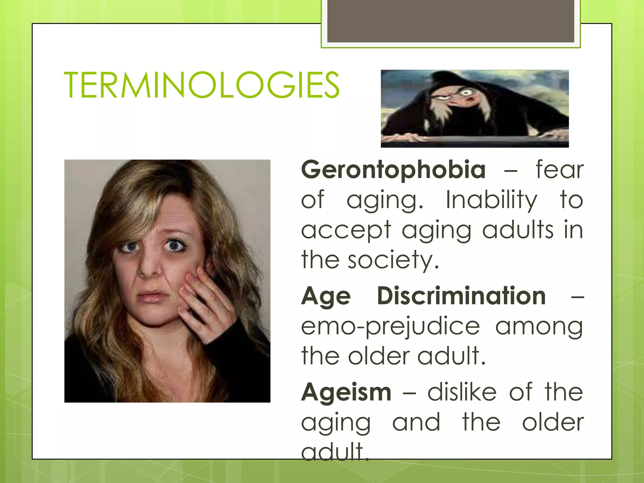 TERMINOLOGIES

           Gerontophobia – fear
           of aging. Inability to
           accept aging adults in
           the society.
           Age Discrimination –
           emo-prejudice among
           the older adult.
           Ageism – dislike of the
           aging and the older
           adult.
 