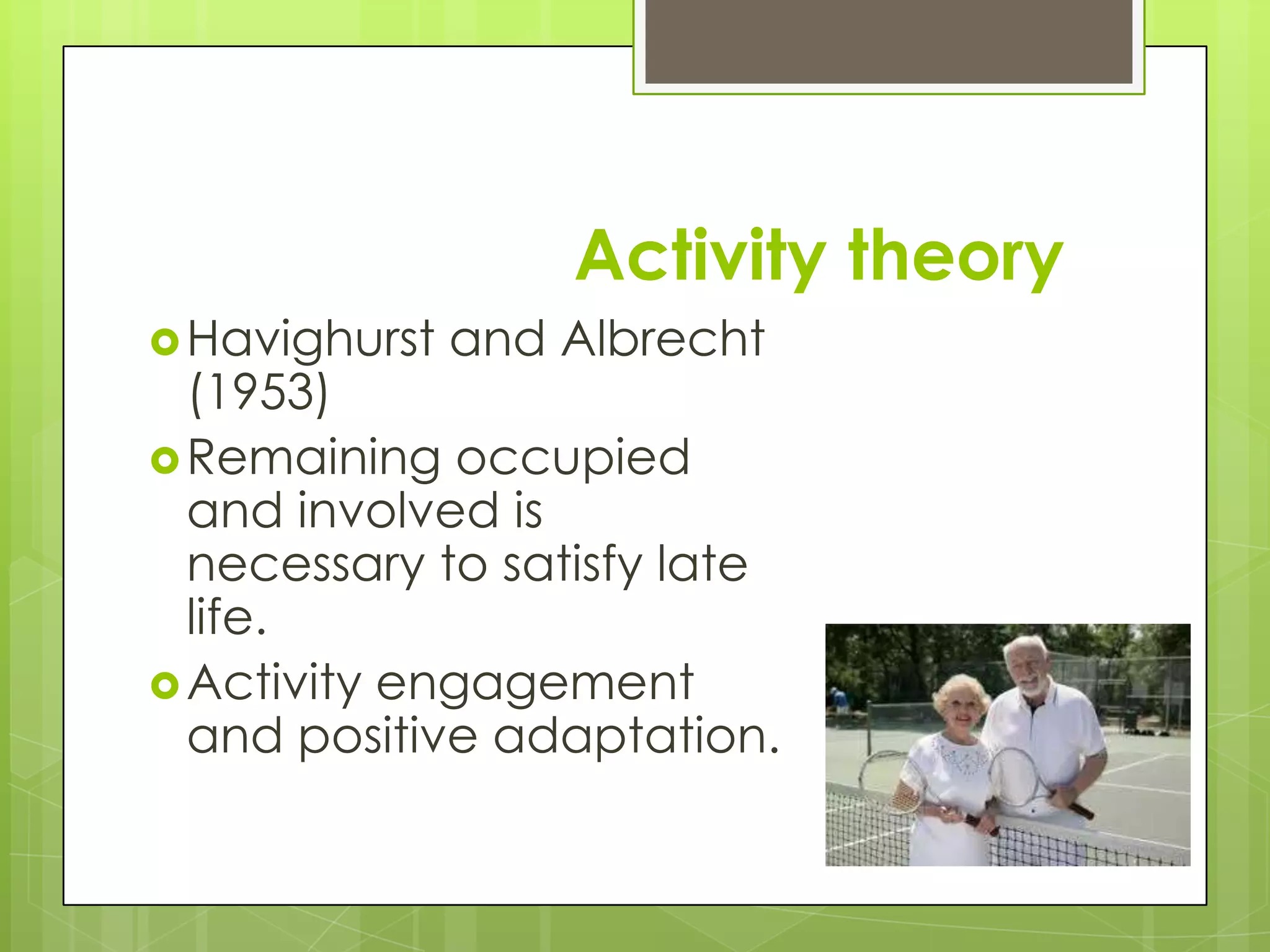 Activity theory
 Havighurst   and Albrecht
  (1953)
 Remaining occupied
  and involved is
  necessary to satisfy late
  life.
 Activity engagement
  and positive adaptation.
 