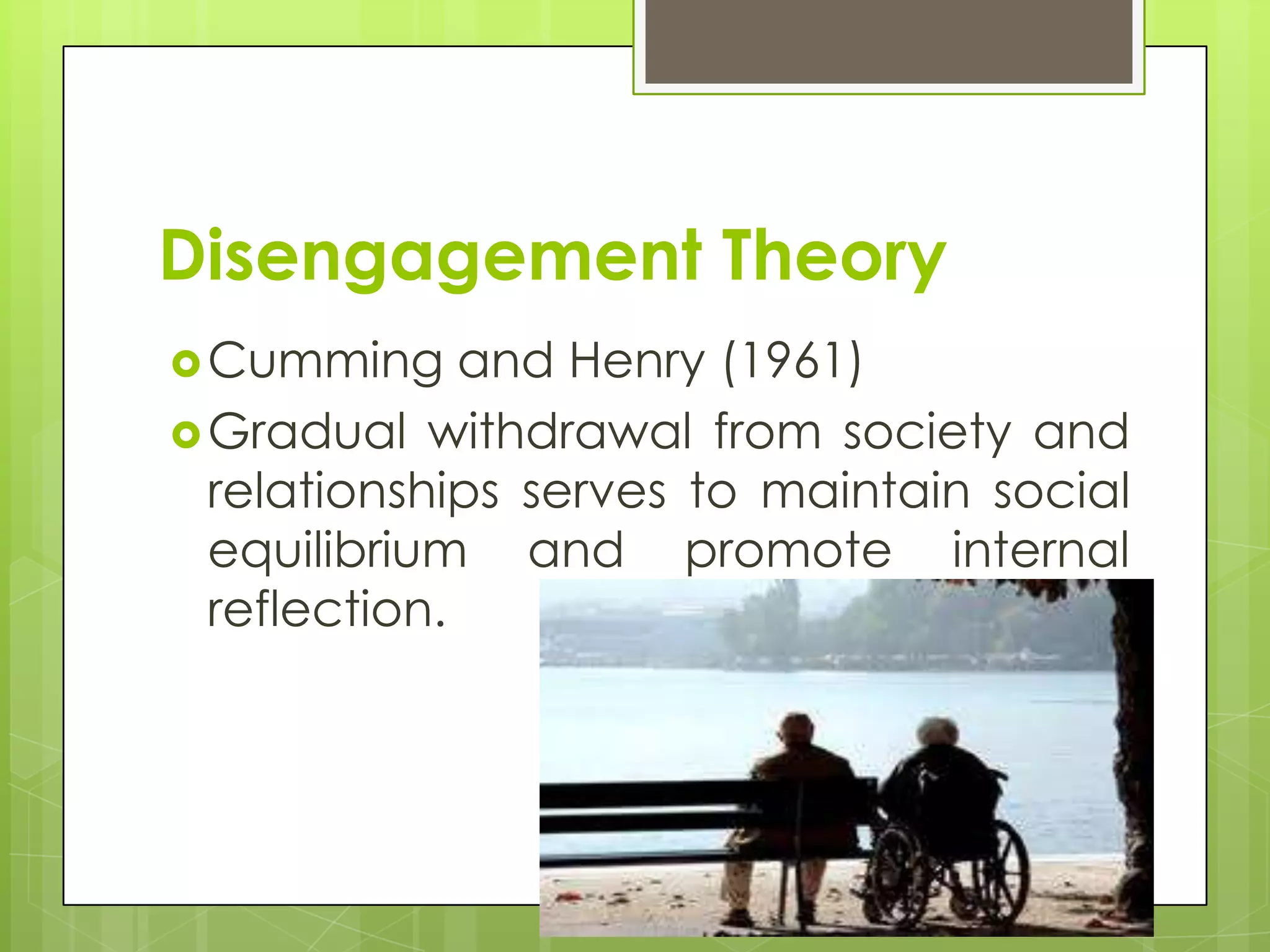 Disengagement Theory
 Cumming     and Henry (1961)
 Gradual withdrawal from society and
  relationships serves to maintain social
  equilibrium and promote internal
  reflection.
 