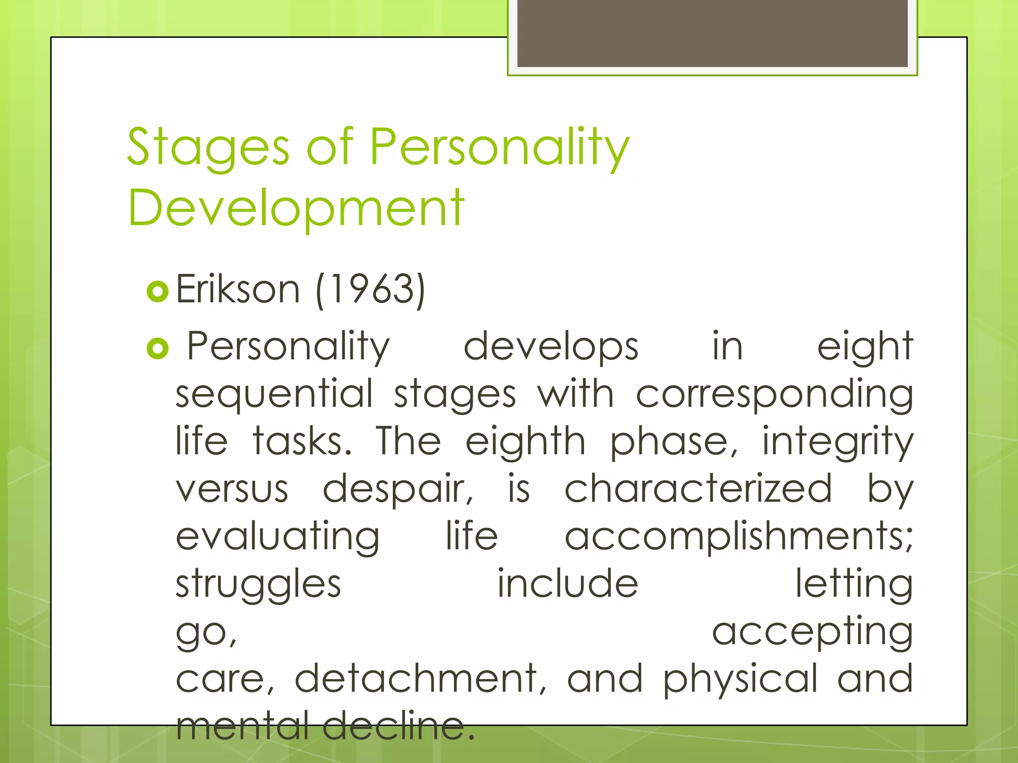 Stages of Personality
Development
 Erikson(1963)
 Personality     develops   in     eight
 sequential stages with corresponding
 life tasks. The eighth phase, integrity
 versus despair, is characterized by
 evaluating     life    accomplishments;
 struggles          include       letting
 go,                         accepting
 care, detachment, and physical and
 mental decline.
 