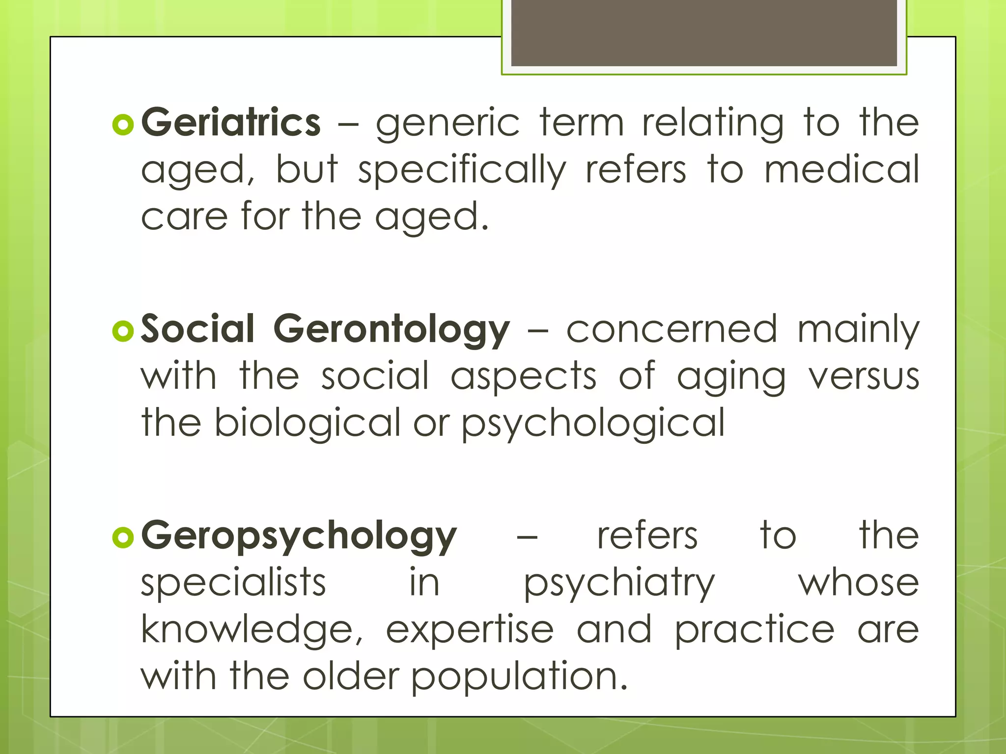  Geriatrics– generic term relating to the
 aged, but specifically refers to medical
 care for the aged.

 SocialGerontology – concerned mainly
 with the social aspects of aging versus
 the biological or psychological

 Geropsychology     –   refers to   the
 specialists    in   psychiatry    whose
 knowledge, expertise and practice are
 with the older population.
 