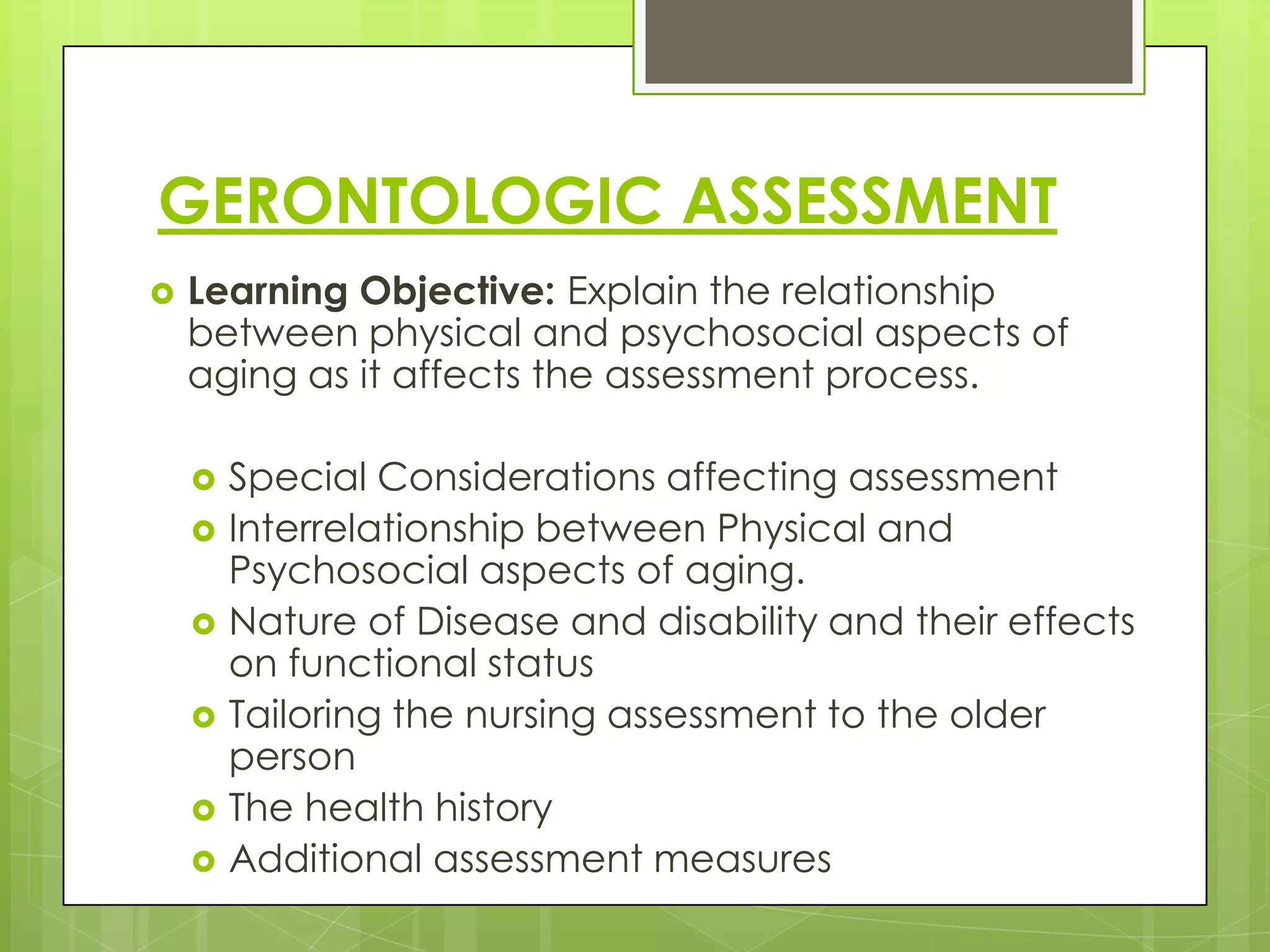 GERONTOLOGIC ASSESSMENT
   Learning Objective: Explain the relationship
    between physical and psychosocial aspects of
    aging as it affects the assessment process.

       Special Considerations affecting assessment
       Interrelationship between Physical and
        Psychosocial aspects of aging.
       Nature of Disease and disability and their effects
        on functional status
       Tailoring the nursing assessment to the older
        person
       The health history
       Additional assessment measures
 