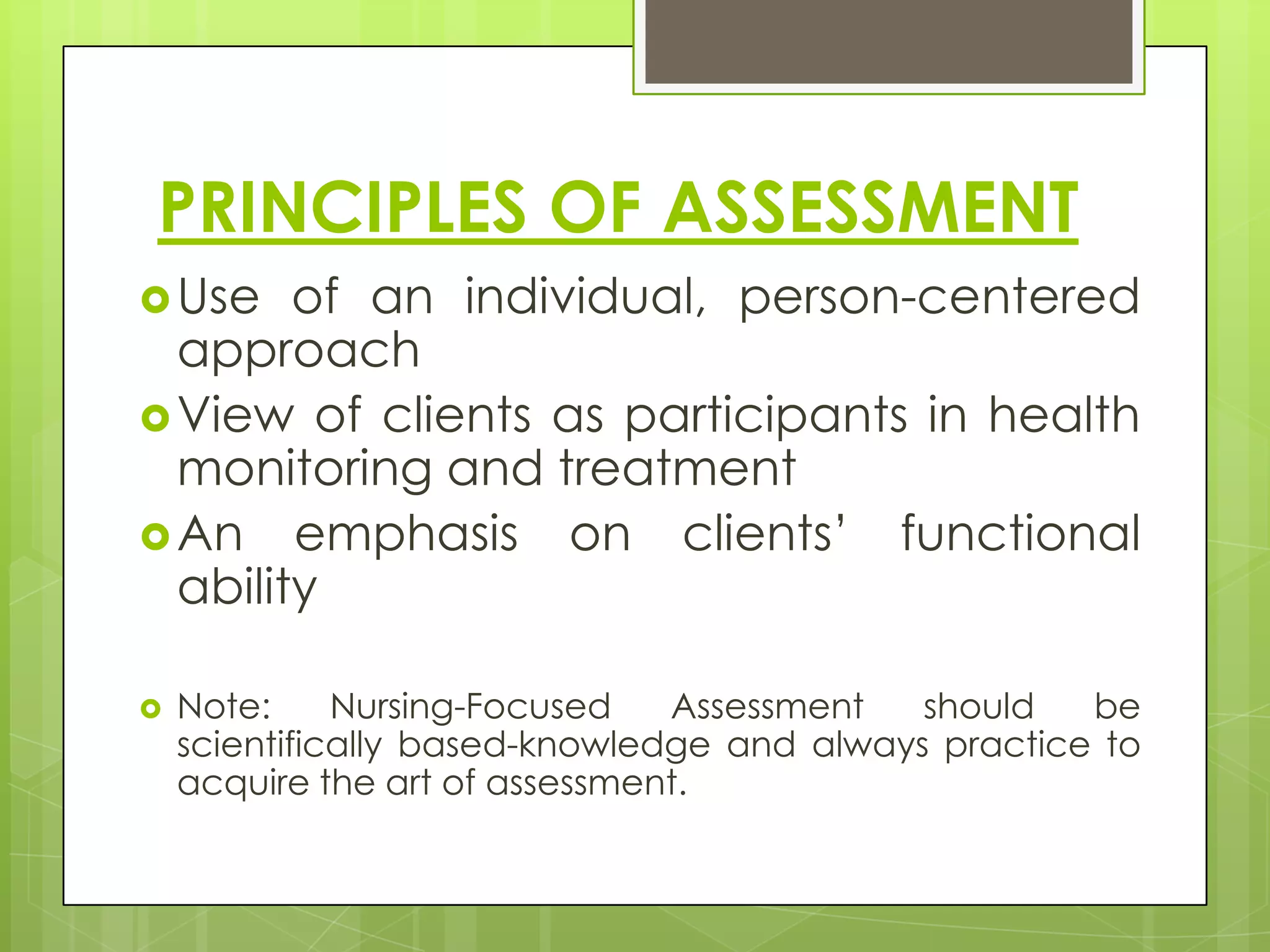 PRINCIPLES OF ASSESSMENT
 Use   of an individual, person-centered
  approach
 View of clients as participants in health
  monitoring and treatment
 An emphasis on clients’ functional
  ability

   Note:     Nursing-Focused   Assessment   should   be
    scientifically based-knowledge and always practice to
    acquire the art of assessment.
 