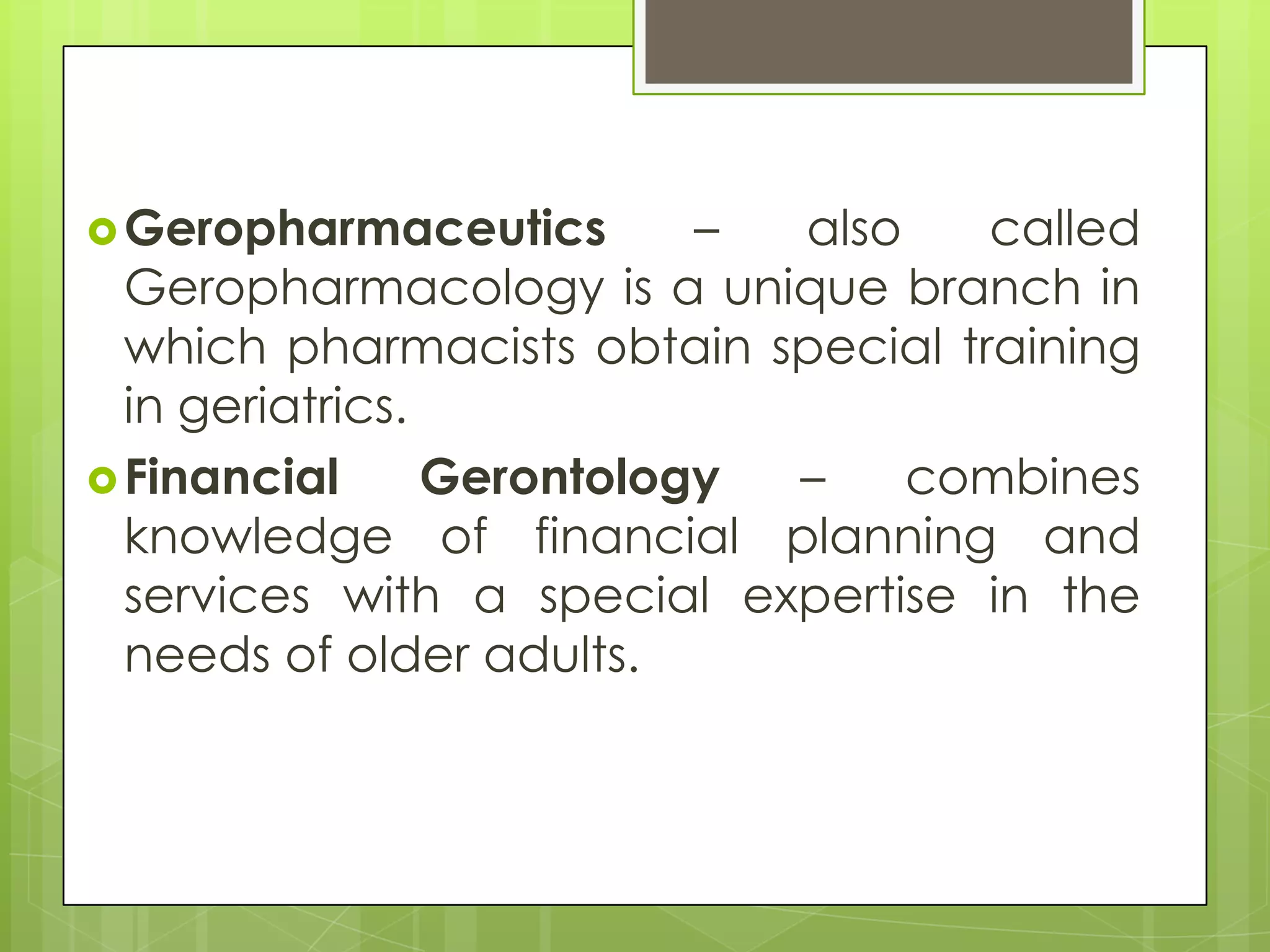  Geropharmaceutics        – also    called
  Geropharmacology is a unique branch in
  which pharmacists obtain special training
  in geriatrics.
 Financial      Gerontology –    combines
  knowledge of financial planning and
  services with a special expertise in the
  needs of older adults.
 