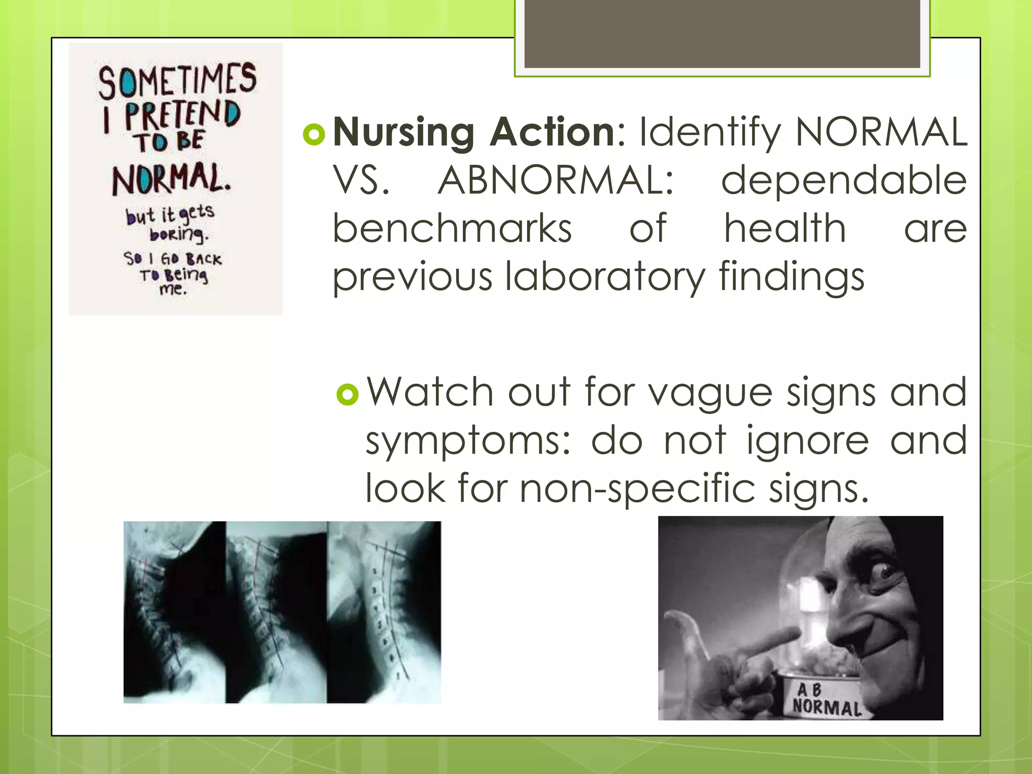  NursingAction: Identify NORMAL
 VS. ABNORMAL: dependable
 benchmarks of health are
 previous laboratory findings

  Watch   out for vague signs and
   symptoms: do not ignore and
   look for non-specific signs.
 