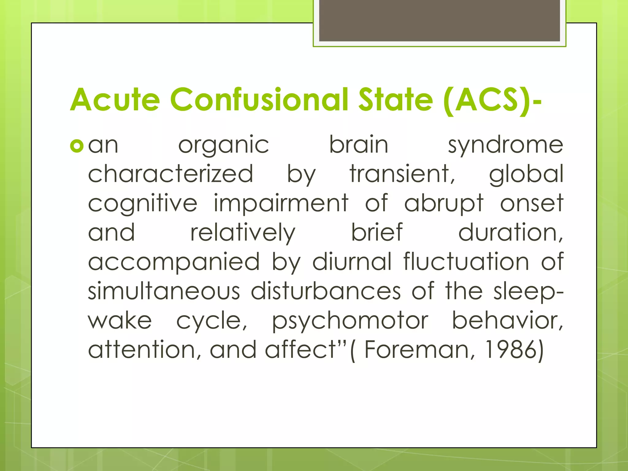 Acute Confusional State (ACS)-
 an     organic     brain     syndrome
 characterized by transient, global
 cognitive impairment of abrupt onset
 and      relatively   brief    duration,
 accompanied by diurnal fluctuation of
 simultaneous disturbances of the sleep-
 wake cycle, psychomotor behavior,
 attention, and affect”( Foreman, 1986)
 