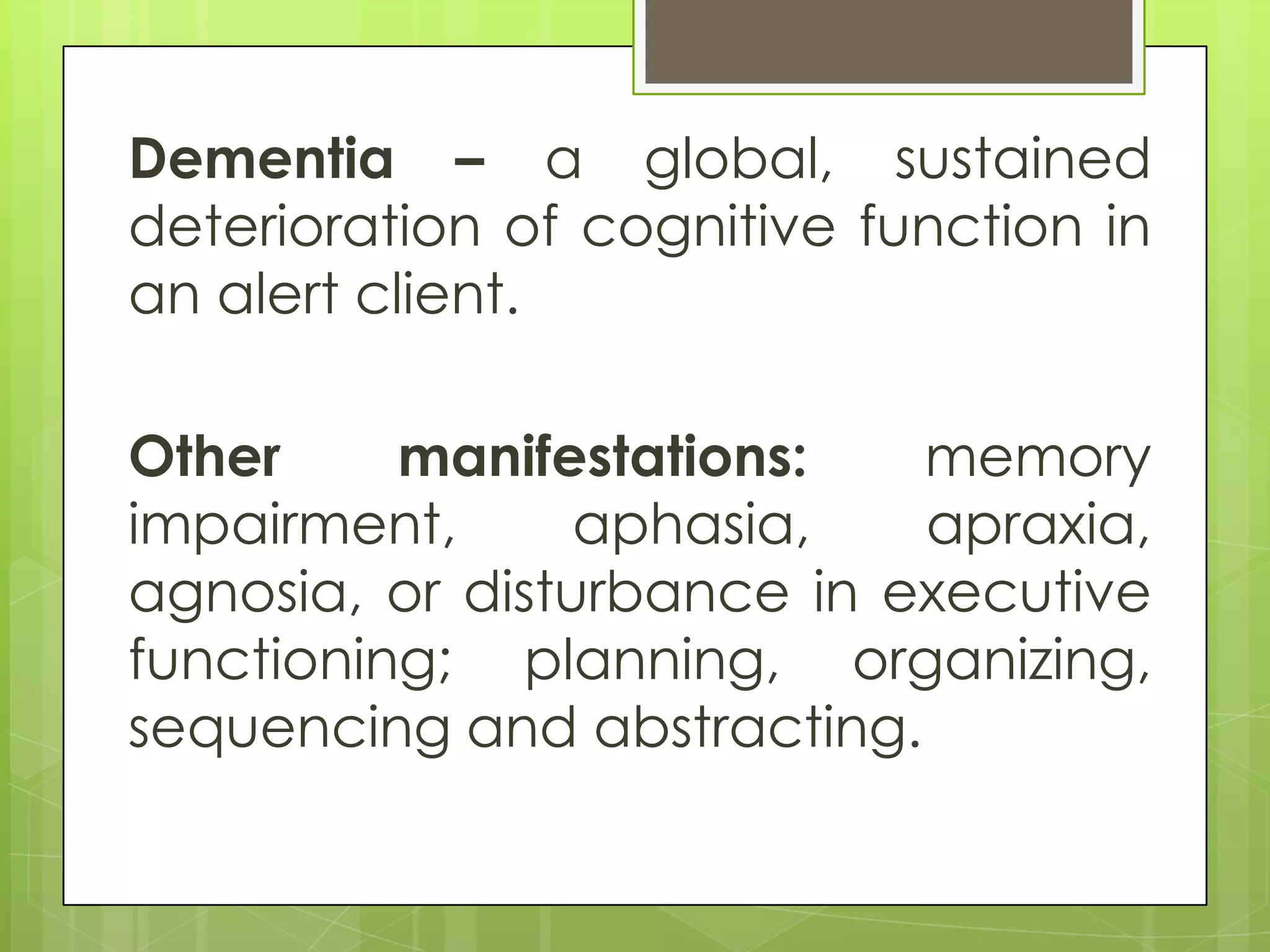 Dementia – a global, sustained
deterioration of cognitive function in
an alert client.

Other     manifestations:   memory
impairment,      aphasia,   apraxia,
agnosia, or disturbance in executive
functioning; planning, organizing,
sequencing and abstracting.
 