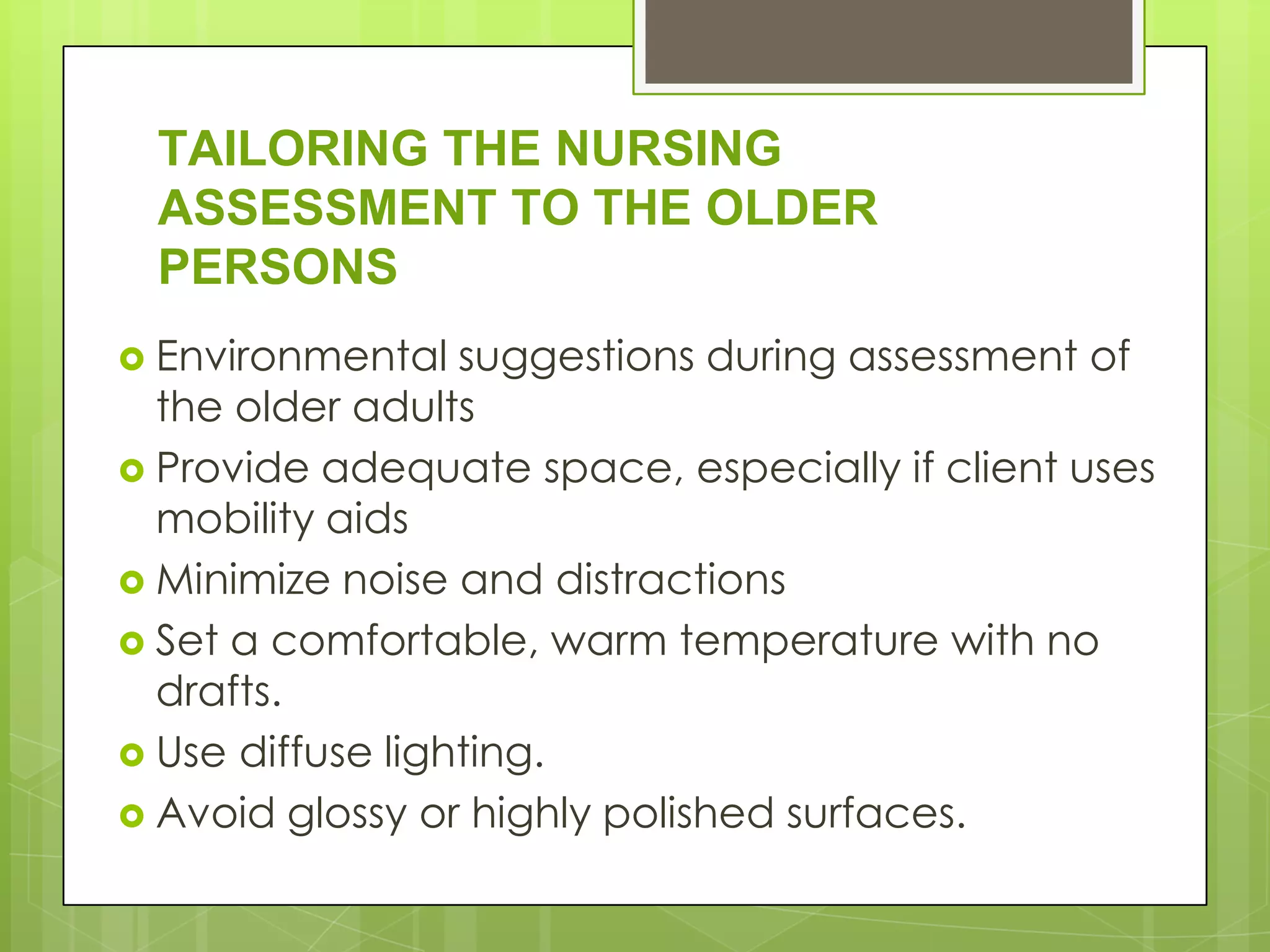 TAILORING THE NURSING
 ASSESSMENT TO THE OLDER
 PERSONS
 Environmental   suggestions during assessment of
  the older adults
 Provide adequate space, especially if client uses
  mobility aids
 Minimize noise and distractions
 Set a comfortable, warm temperature with no
  drafts.
 Use diffuse lighting.
 Avoid glossy or highly polished surfaces.
 