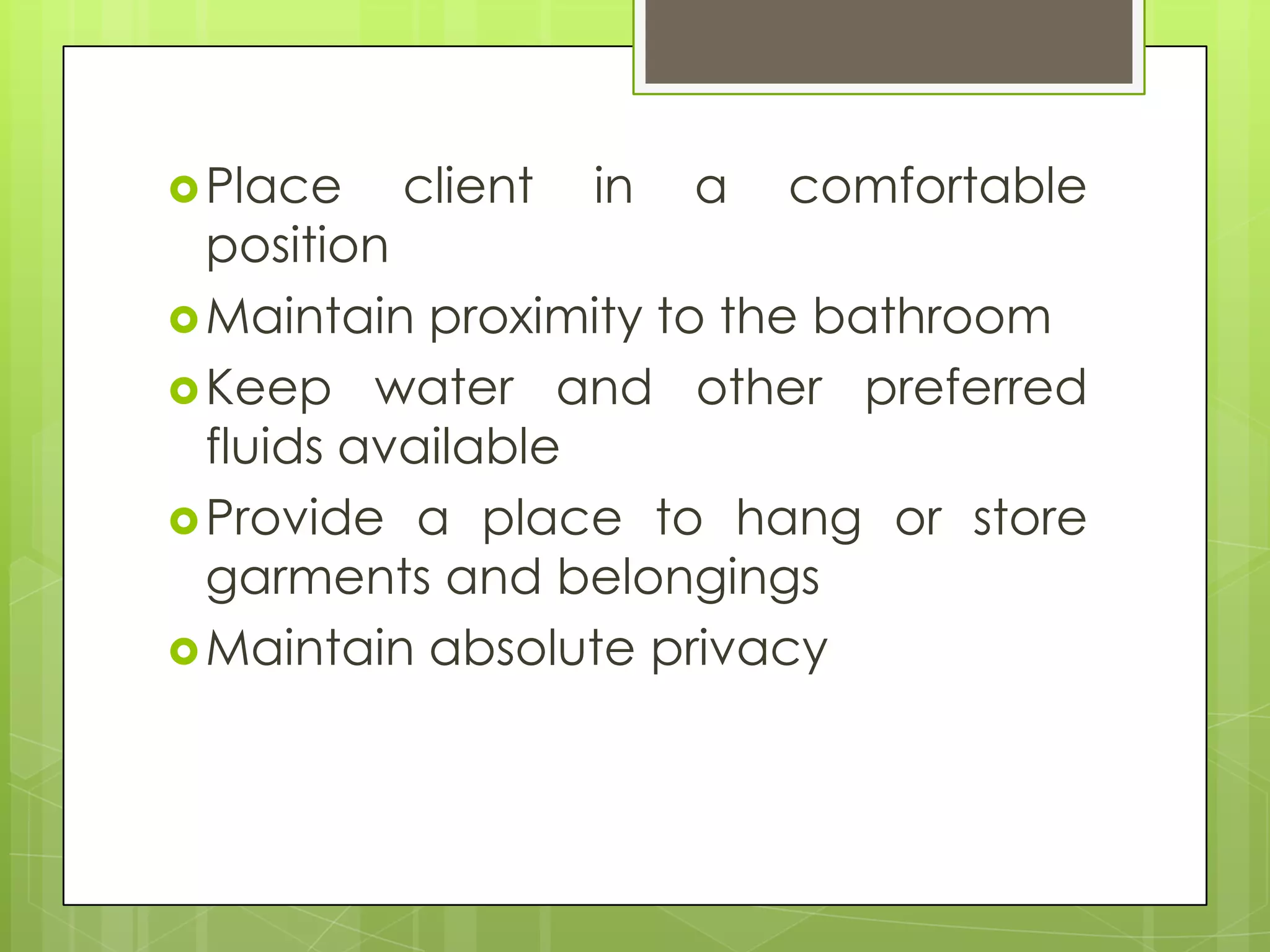  Place   client   in   a   comfortable
  position
 Maintain proximity to the bathroom
 Keep water and other preferred
  fluids available
 Provide a place to hang or store
  garments and belongings
 Maintain absolute privacy
 