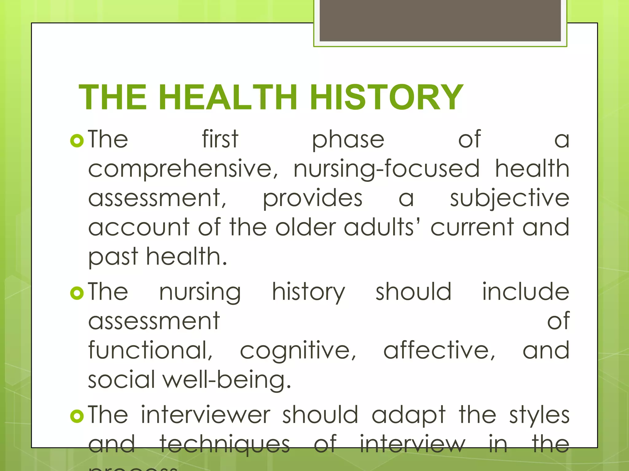 THE HEALTH HISTORY
 The       first    phase       of      a
  comprehensive, nursing-focused health
  assessment, provides a subjective
  account of the older adults’ current and
  past health.
 The   nursing history should include
  assessment                             of
  functional, cognitive, affective, and
  social well-being.
 The interviewer should adapt the styles
  and techniques of interview in the
 