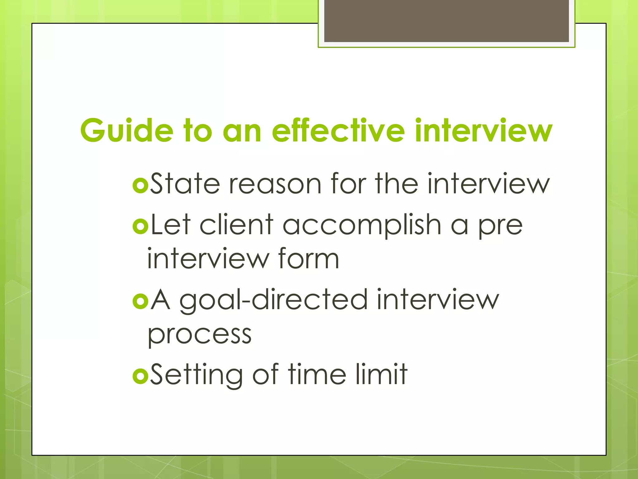 Guide to an effective interview
   State  reason for the interview
   Let client accomplish a pre
    interview form
   A goal-directed interview
    process
   Setting of time limit
 