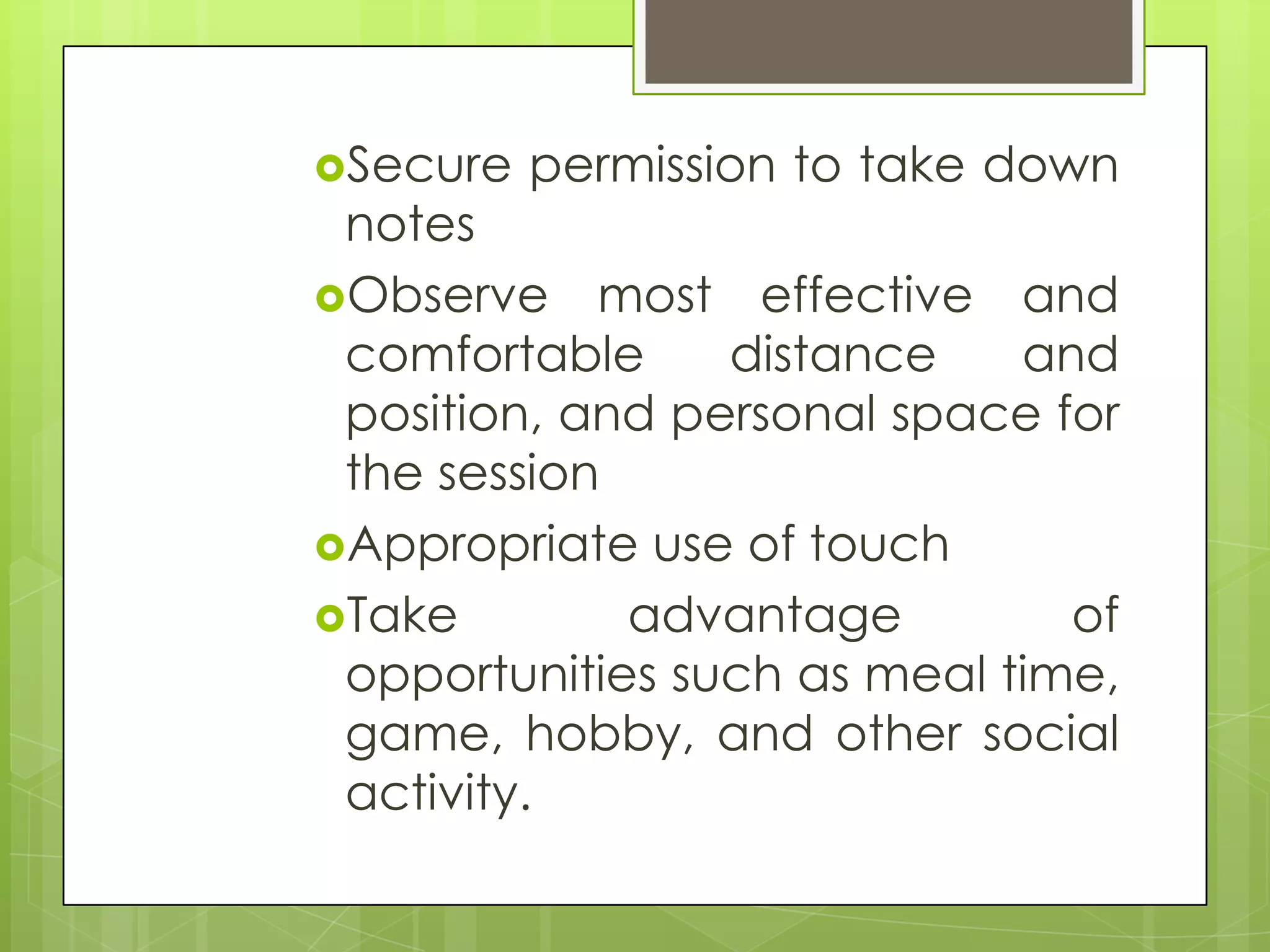 Secure   permission to take down
 notes
Observe most effective and
 comfortable     distance    and
 position, and personal space for
 the session
Appropriate use of touch
Take        advantage         of
 opportunities such as meal time,
 game, hobby, and other social
 activity.
 