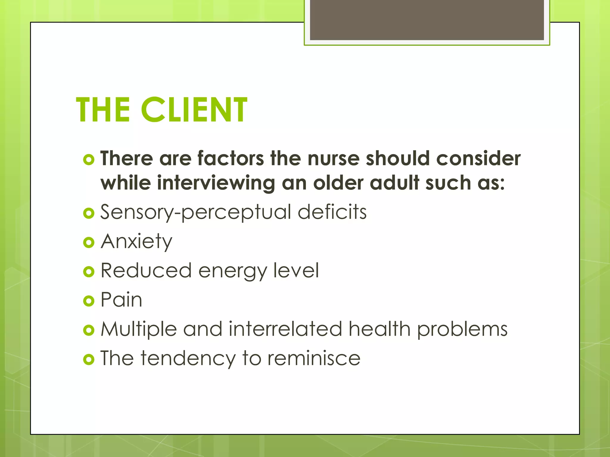 THE CLIENT
 There are factors the nurse should consider
  while interviewing an older adult such as:
 Sensory-perceptual deficits
 Anxiety
 Reduced energy level
 Pain
 Multiple and interrelated health problems
 The tendency to reminisce
 