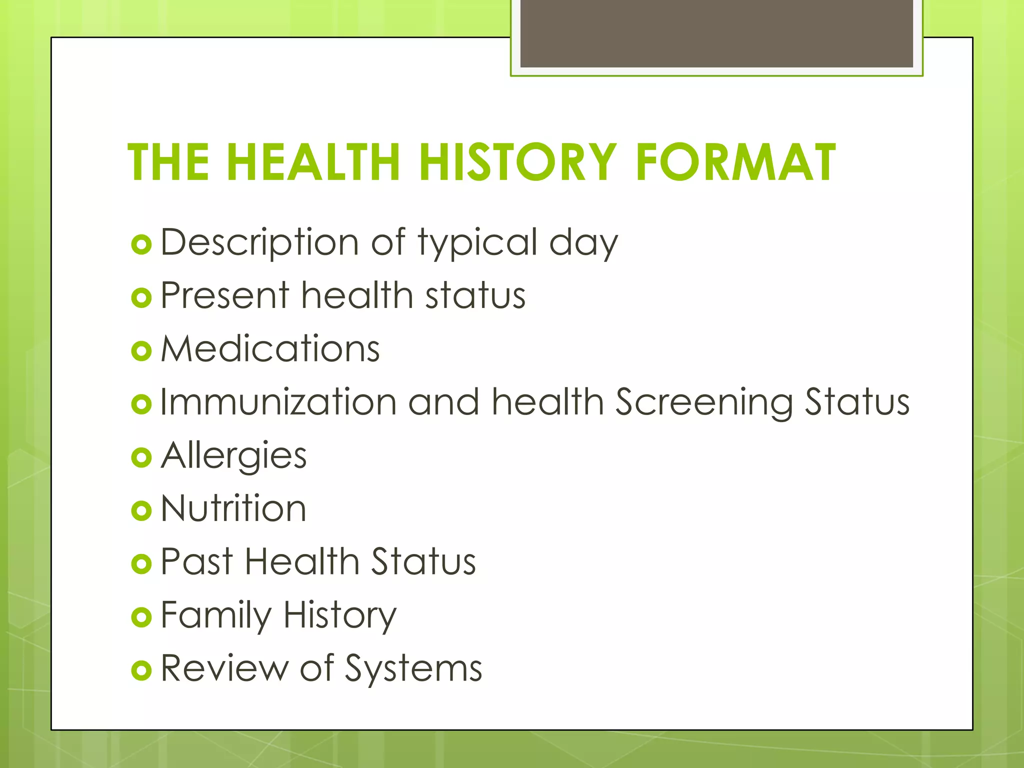 THE HEALTH HISTORY FORMAT
 Description of typical day
 Present health status
 Medications
 Immunization and health Screening Status
 Allergies
 Nutrition
 Past Health Status
 Family History
 Review of Systems
 