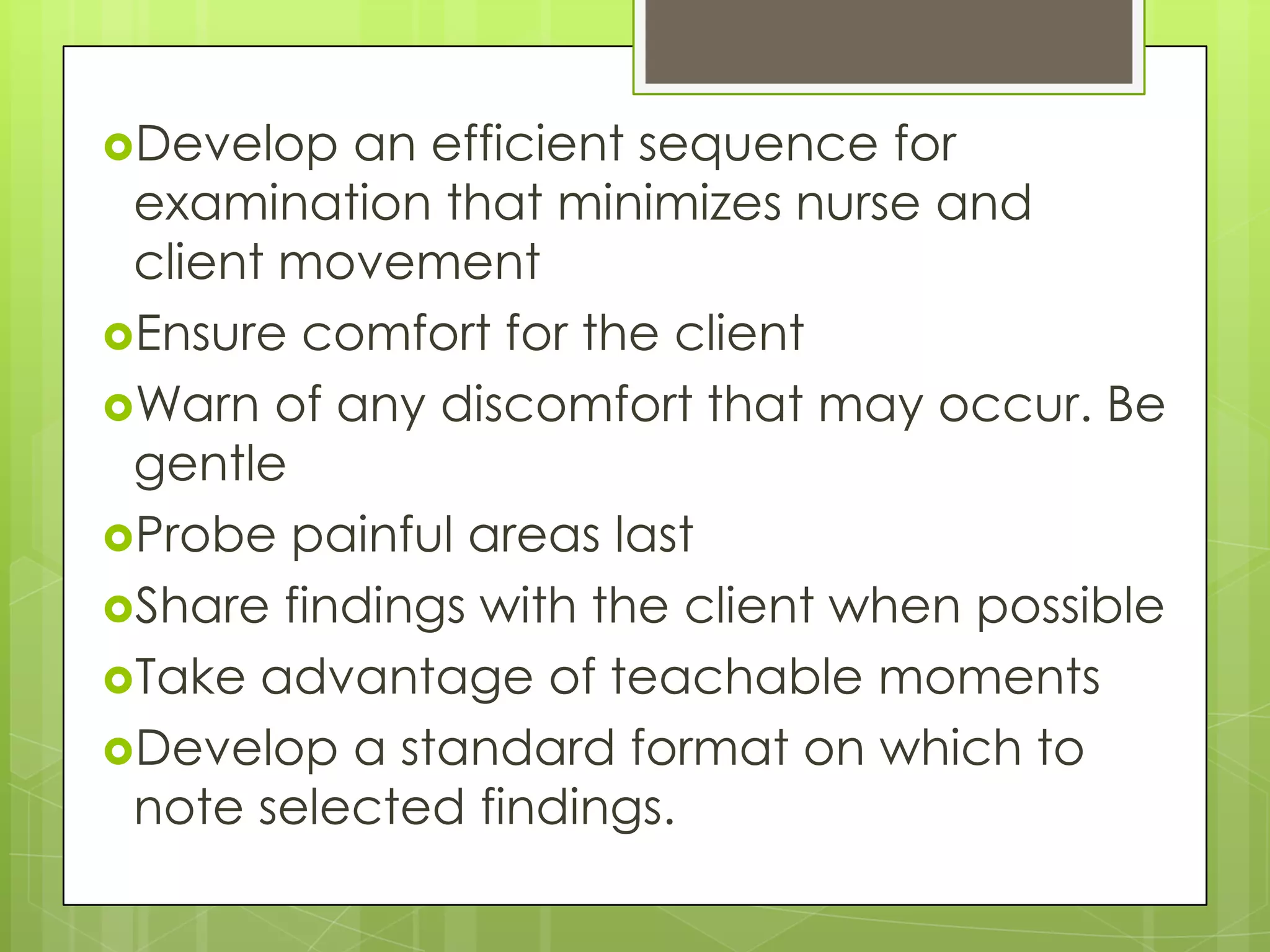 Develop  an efficient sequence for
 examination that minimizes nurse and
 client movement
Ensure comfort for the client
Warn of any discomfort that may occur. Be
 gentle
Probe painful areas last
Share findings with the client when possible
Take advantage of teachable moments
Develop a standard format on which to
 note selected findings.
 