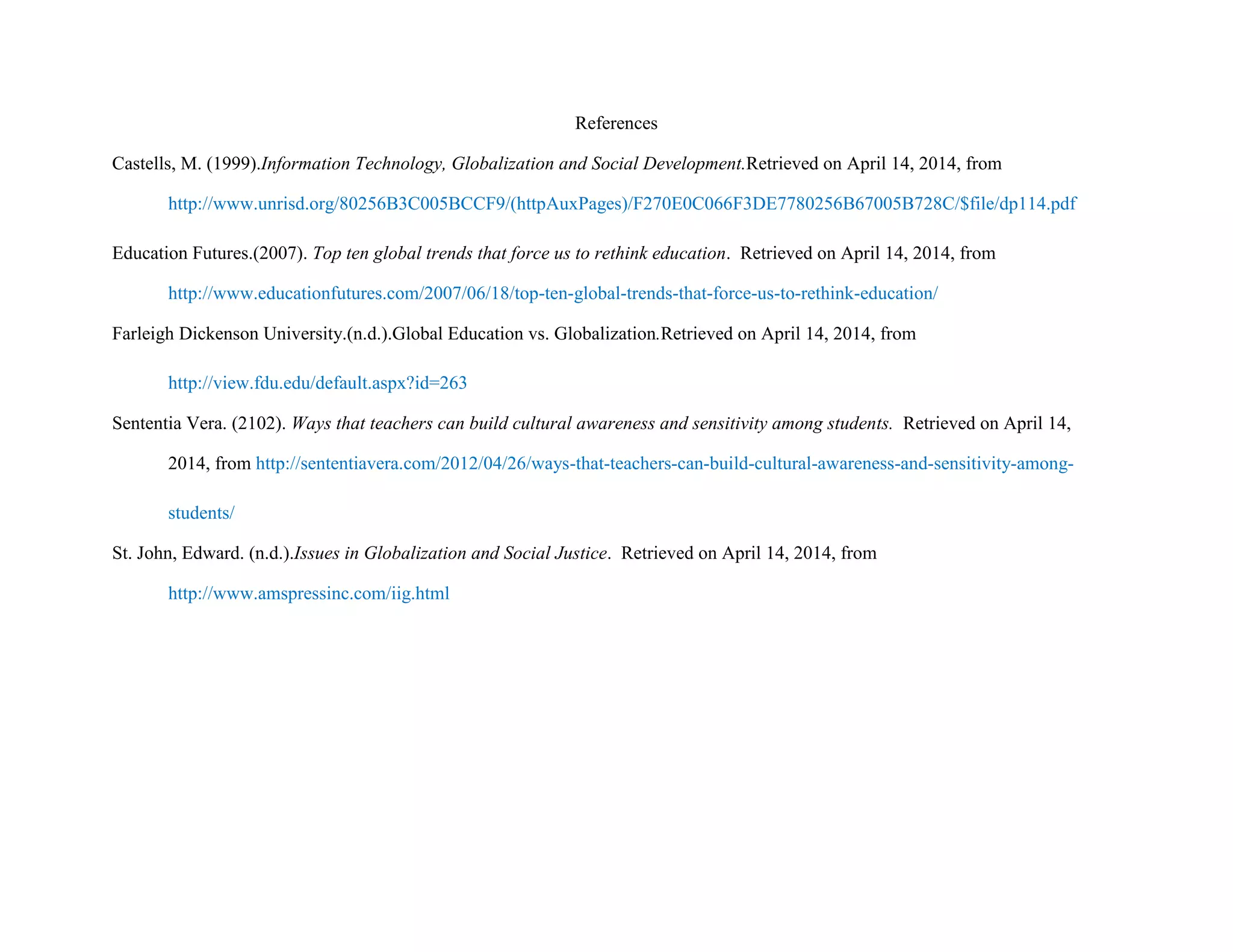 References
Castells, M. (1999).Information Technology, Globalization and Social Development.Retrieved on April 14, 2014, from
http://www.unrisd.org/80256B3C005BCCF9/(httpAuxPages)/F270E0C066F3DE7780256B67005B728C/$file/dp114.pdf
Education Futures.(2007). Top ten global trends that force us to rethink education. Retrieved on April 14, 2014, from
http://www.educationfutures.com/2007/06/18/top-ten-global-trends-that-force-us-to-rethink-education/
Farleigh Dickenson University.(n.d.).Global Education vs. Globalization.Retrieved on April 14, 2014, from
http://view.fdu.edu/default.aspx?id=263
Sententia Vera. (2102). Ways that teachers can build cultural awareness and sensitivity among students. Retrieved on April 14,
2014, from http://sententiavera.com/2012/04/26/ways-that-teachers-can-build-cultural-awareness-and-sensitivity-among-
students/
St. John, Edward. (n.d.).Issues in Globalization and Social Justice. Retrieved on April 14, 2014, from
http://www.amspressinc.com/iig.html
 
