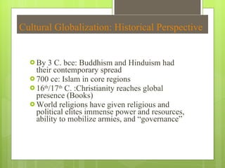 Cultural Globalization: Historical Perspective By 3 C. bce: Buddhism and Hinduism had their contemporary spread 700 ce: Islam in core regions 16 th /17 th  C. :Christianity reaches global presence (Books) World religions have given religious and political elites immense power and resources, ability to mobilize armies, and  “governance” 