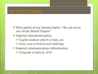 The British Empire Most global of any formal empire:  “the sun never sets on the British Empire” Imperial educational policy English medium schools in India, etc. Elites went to Oxford and Cambridge Imperial communications infrastructure Telegraph to India by 1870 