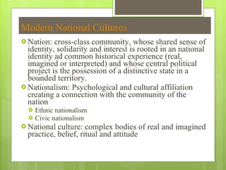 Modern National Cultures Nation: cross-class community, whose shared sense of identity, solidarity and interest is rooted in an national identity ad common historical experience (real, imagined or interpreted) and whose central political project is the possession of a distinctive state in a bounded territory.  Nationalism: Psychological and cultural affiliation creating a connection with the community of the nation Ethnic nationalism Civic nationalism National culture: complex bodies of real and imagined practice, belief, ritual and attitude 