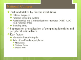 National Cultures Task undertaken by diverse institutions Official language National schooling system Postal service and Communications structures (NBC, ABC etc.) National press Standing army Suppression or eradication of competing identities and peripheral nationalisms Key factors Memories/histories/myths Role of land/landscapes/places:  Monuments National Parks sites of battle 