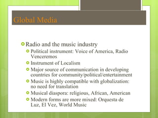 Global Media Radio and the music industry Political instrument: Voice of America, Radio Venceremos  Instrument of Localism Major source of communication in developing countries for community/political/entertainment Music is highly compatible with globalization: no need for translation Musical diaspora: religious, African, American  Modern forms are more mixed: Orquesta de Luz, El Vez, World Music 