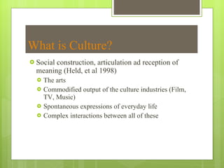 What is Culture? Social construction, articulation ad reception of meaning (Held, et al 1998) The arts Commodified output of the culture industries (Film, TV, Music) Spontaneous expressions of everyday life Complex interactions between all of these 