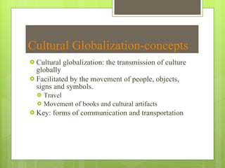 Cultural Globalization-concepts Cultural globalization: the transmission of culture globally Facilitated by the movement of people, objects, signs and symbols.  Travel Movement of books and cultural artifacts Key: forms of communication and transportation 