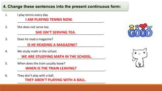 4. Change these sentences into the present continuous form:
1. I play tennis every day.
___________________________________________________.
2. She does not serve tea.
___________________________________________________.
3. Does he read a magazine?
___________________________________________________.
4. We study math in the school.
____________________________________________________.
5. When does the train usually leave?
____________________________________________________.
6. They don’t play with a ball.
____________________________________________________.
I AM PLAYING TENNIS NOW.
SHE ISN’T SERVING TEA.
IS HE READING A MAGAZINE?
WE ARE STUDYING MATH IN THE SCHOOL.
WHEN IS THE TRAIN LEAVING?
THEY AREN’T PLAYING WITH A BALL.
 