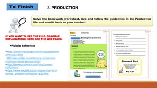 Solve the homework worksheet. See and follow the guidelines in the Production
file and send it back to your teacher.
3. PRODUCTION
IF YOU WANT TO SEE THE FULL GRAMMAR
EXPLANATIONS, HERE ARE THE WEB PAGES:
•https://www.englishpage.com/verbpage/present
continuous.html
•https://examples.yourdictionary.com/present-
continuous-tense-examples.html
•https://www.grammarly.com/blog/present-
continuous/
•https://www.englishclub.com/grammar/verb-
tenses_present-continuous_quiz.htm
•Website References
 