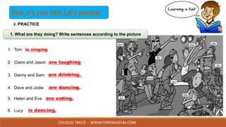 COLEGIO TRILCE – WWW.FONTANATLM.COM
1. Tom
2. Claire and Jason
3. Danny and Sam
4. Dave and Jodie
5. Helen and Eve
6. Lucy
is singing.
are laughing
are drinking.
are dancing.
1. What are they doing? Write sentences according to the picture
are eating.
is dancing.
2. PRACTICE
 