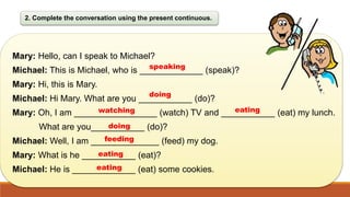 2. Complete the conversation using the present continuous.
Mary: Hello, can I speak to Michael?
Michael: This is Michael, who is _____________ (speak)?
Mary: Hi, this is Mary.
Michael: Hi Mary. What are you ___________ (do)?
Mary: Oh, I am _________________ (watch) TV and ___________ (eat) my lunch.
What are you___________ (do)?
Michael: Well, I am ______________ (feed) my dog.
Mary: What is he ___________ (eat)?
Michael: He is _____________ (eat) some cookies.
speaking
doing
watching eating
doing
feeding
eating
 