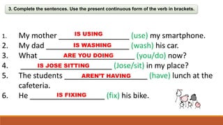 3. Complete the sentences. Use the present continuous form of the verb in brackets.
1. My mother _________________ (use) my smartphone.
2. My dad ____________________ (wash) his car.
3. What _______________________ (you/do) now?
4. ______________________ (Jose/sit) in my place?
5. The students ____________________ (have) lunch at the
cafeteria.
6. He __________________ (fix) his bike.
IS USING
IS WASHING
ARE YOU DOING
IS JOSE SITTING
AREN’T HAVING
IS FIXING
 