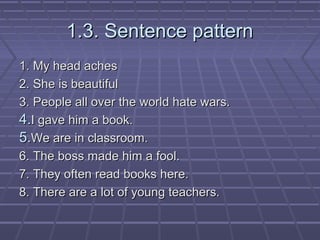 1.3. Sentence pattern
1. My head aches
2. She is beautiful
3. People all over the world hate wars.
4.I gave him a book.
5....