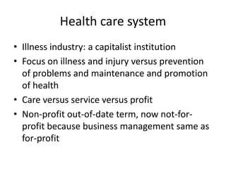 Health care system,[object Object],Illness industry: a capitalist institution,[object Object],Focus on illness and injury versus prevention of problems and maintenance and promotion of health,[object Object],Care versus service versus profit,[object Object],Non-profit out-of-date term, now not-for-profit because business management same as for-profit,[object Object]