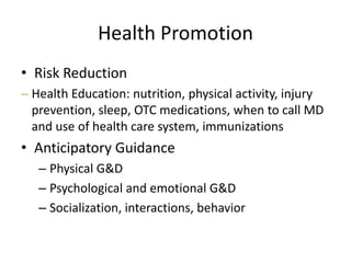 Health Promotion,[object Object],Risk Reduction,[object Object],Health Education: nutrition, physical activity, injury prevention, sleep, OTC medications, when to call MD and use of health care system, immunizations,[object Object],Anticipatory Guidance,[object Object],Physical G&D,[object Object],Psychological and emotional G&D,[object Object],Socialization, interactions, behavior,[object Object]
