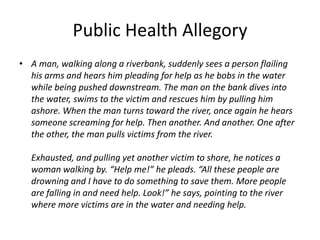 Public Health Allegory,[object Object],A man, walking along a riverbank, suddenly sees a person flailing his arms and hears him pleading for help as he bobs in the water while being pushed downstream. The man on the bank dives into the water, swims to the victim and rescues him by pulling him ashore. When the man turns toward the river, once again he hears someone screaming for help. Then another. And another. One after the other, the man pulls victims from the river.Exhausted, and pulling yet another victim to shore, he notices a woman walking by. “Help me!” he pleads. “All these people are drowning and I have to do something to save them. More people are falling in and need help. Look!” he says, pointing to the river where more victims are in the water and needing help.,[object Object]