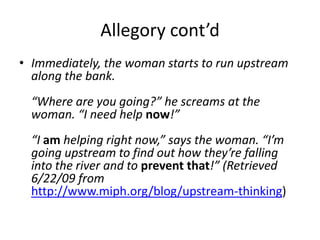 Allegory cont’d,[object Object],Immediately, the woman starts to run upstream along the bank.“Where are you going?” he screams at the woman. “I need help now!”“I am helping right now,” says the woman. “I’m going upstream to find out how they’re falling into the river and to prevent that!” (Retrieved 6/22/09 from http://www.miph.org/blog/upstream-thinking),[object Object]