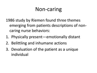 Non-caring,[object Object],1986 study by Riemen found three themes emerging from patients descriptions of non-caring nurse behaviors:,[object Object],Physically present—emotionally distant,[object Object],Belittling and inhumane actions,[object Object],Devaluation of the patient as a unique individual,[object Object]