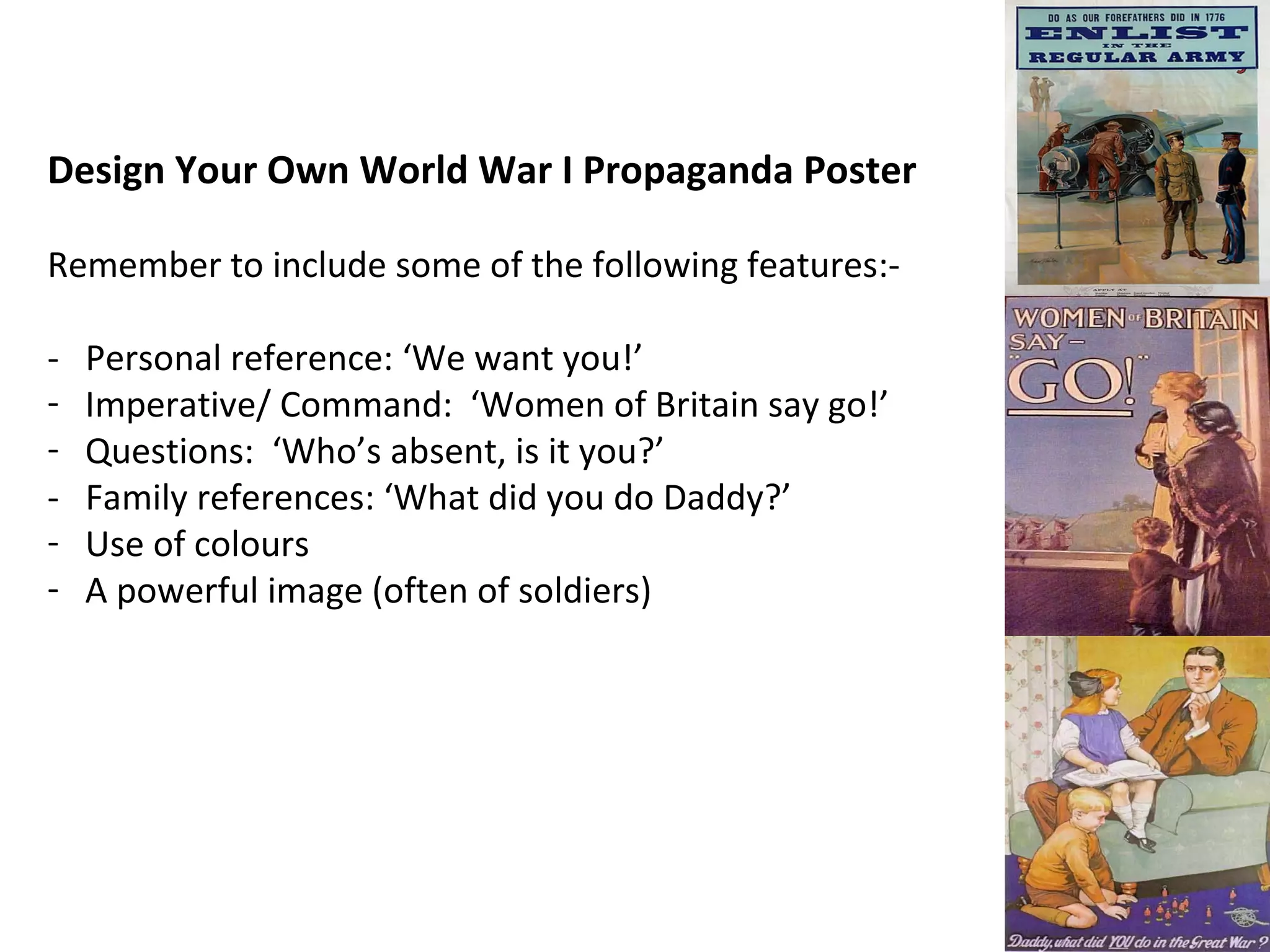 Design Your Own World War I Propaganda Poster Remember to include some of the following features:- - Personal reference: ‘We want you!’ Imperative/ Command: ‘Women of Britain say go!’ Questions: ‘Who’s absent, is it you?’ - Family references: ‘What did you do Daddy?’ Use of colours A powerful image (often of soldiers)