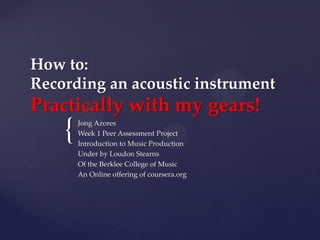 {
How to:
Recording an acoustic instrument
Practically with my gears!
Jong Azores
Week 1 Peer Assessment Project
Introduction to Music Production
Under by Loudon Stearns
Of the Berklee College of Music
An Online offering of coursera.org
 