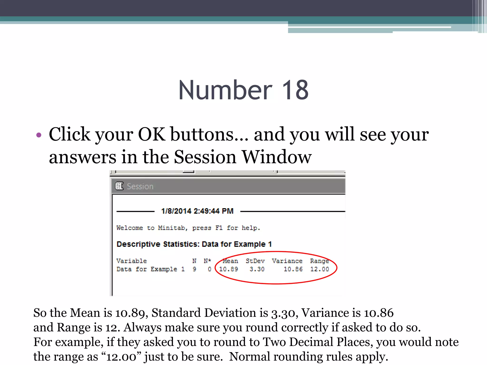 Number 18
• Click your OK buttons… and you will see your
answers in the Session Window
So the Mean is 10.89, Standard Deviation is 3.30, Variance is 10.86
and Range is 12. Always make sure you round correctly if asked to do so.
For example, if they asked you to round to Two Decimal Places, you would note
the range as “12.00” just to be sure. Normal rounding rules apply.
 