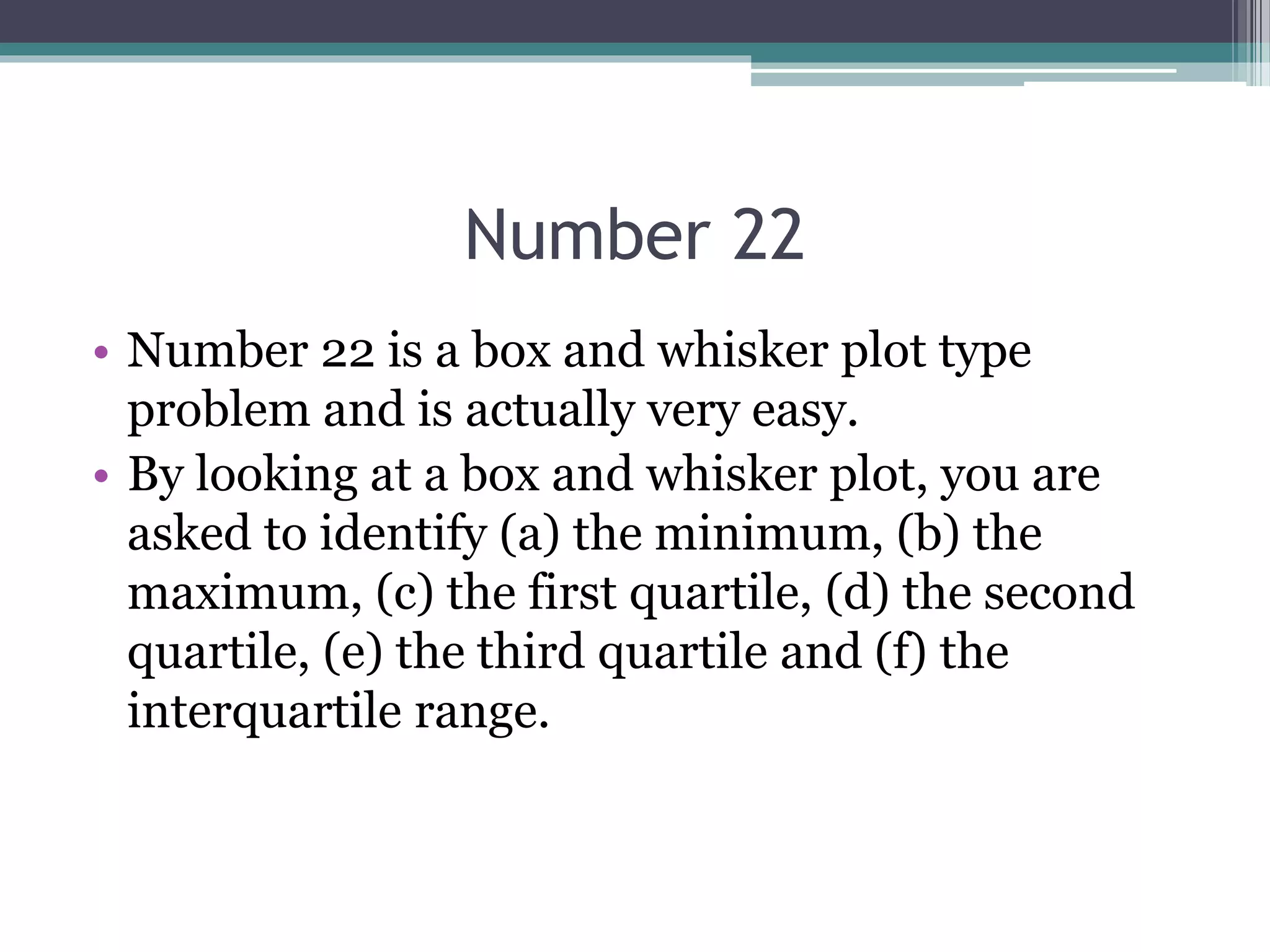 Number 22
• Number 22 is a box and whisker plot type
problem and is actually very easy.
• By looking at a box and whisker plot, you are
asked to identify (a) the minimum, (b) the
maximum, (c) the first quartile, (d) the second
quartile, (e) the third quartile and (f) the
interquartile range.
 