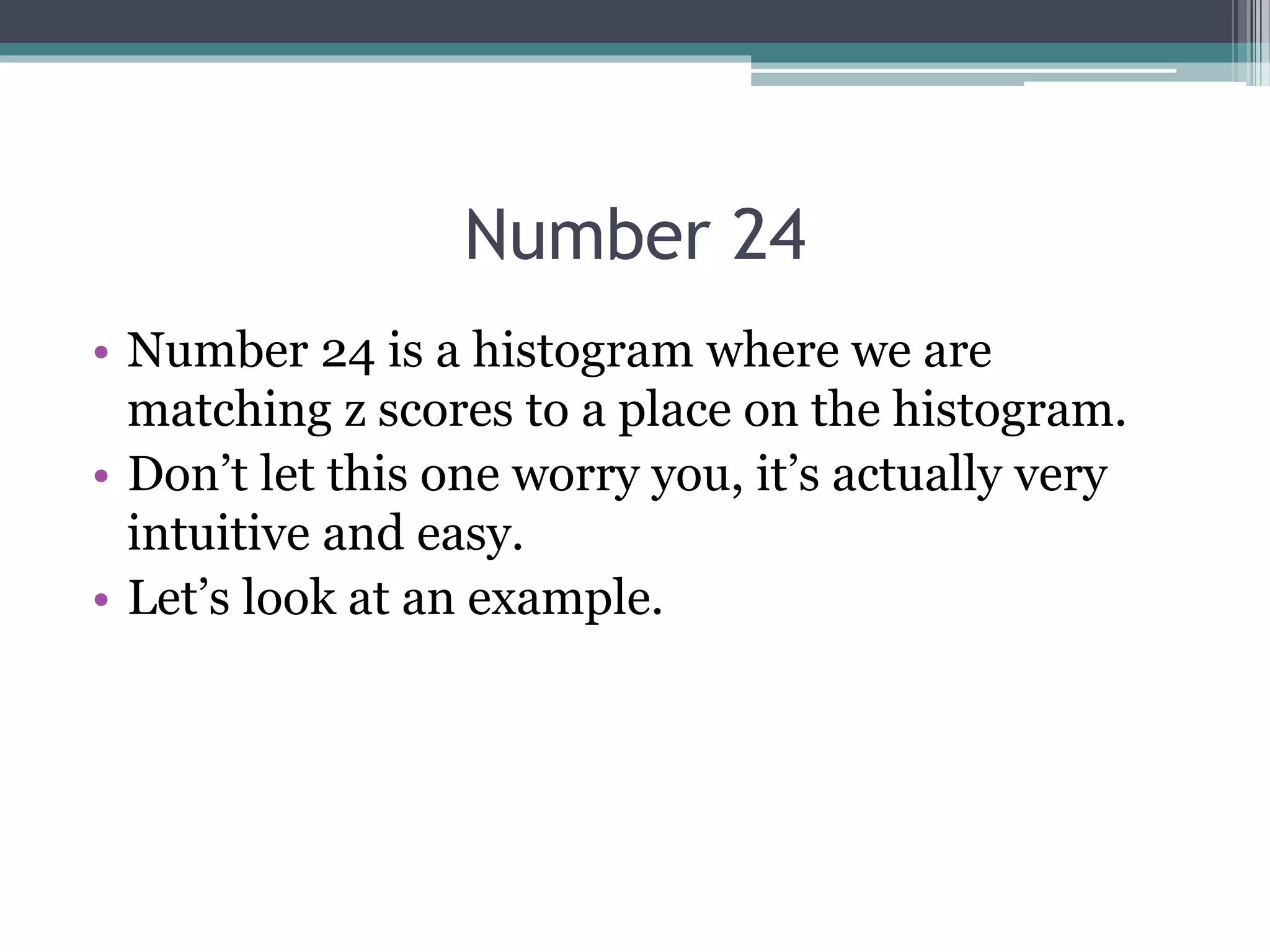 Number 24
• Number 24 is a histogram where we are
matching z scores to a place on the histogram.
• Don’t let this one worry you, it’s actually very
intuitive and easy.
• Let’s look at an example.
 