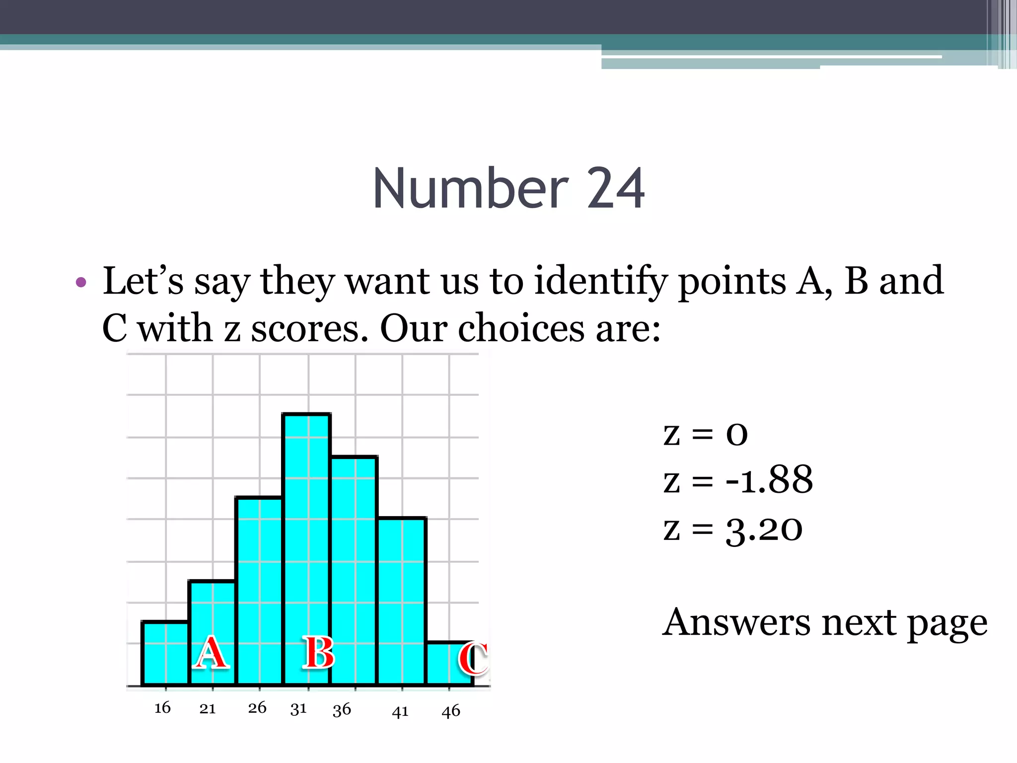 Number 24
• Let’s say they want us to identify points A, B and
C with z scores. Our choices are:
31 36 41 46262116
z = 0
z = -1.88
z = 3.20
Answers next page
 